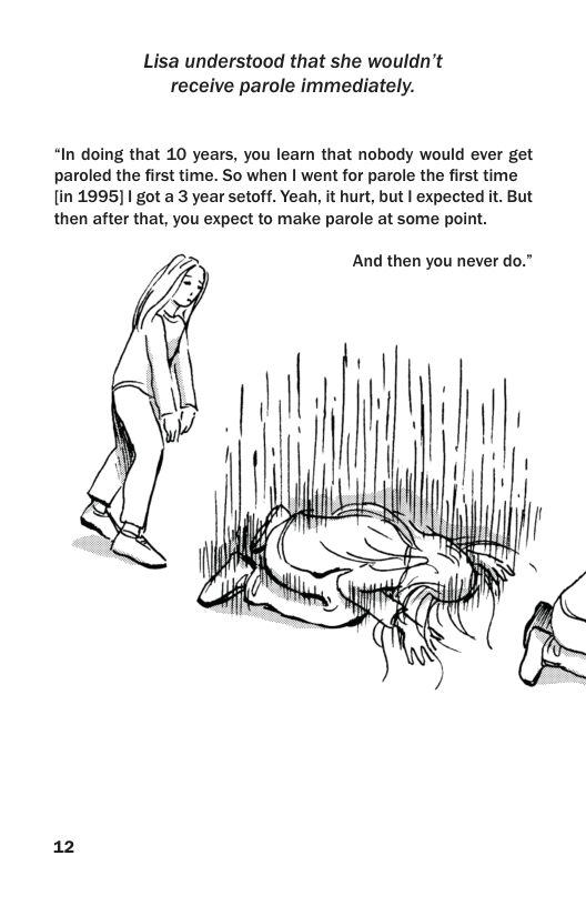 Lisa understood that she wouldn’t receive parole immediately.  “In doing that 10 years, you leam that nobody would ever get paroled the first time. So when | went for parole the first time [in 1995] | got a 3 year setoff. Yeah, it hurt, but | expected it. But then after that, you expect to make parole at some point.  And then you never do.”  12 
